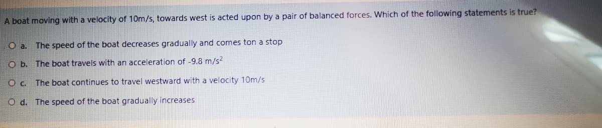 A boat moving with a velocity of 10m/s, towards west is acted upon by a pair of balanced forces. Which of the following statements is true?
O a. The speed of the boat decreases gradually and comes ton a stop
O b. The boat travels with an acceleration of -9.8 m/s?
O c. The boat continues to travel westward with a velocity 10m/s
The speed of the boat gradually increases
