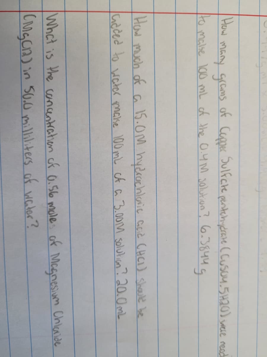 How
of Capper
Sulfcte pentehydrave (cusou.5H20) were need
many grams
to malse 100 mL of the O.4 M s0lution? 6.3844 G
How much of a 15.0M hydrachlanie ccid CHCI) shaule be
Gdced to water maise 100 mL cA a 3.001M solulian? 20.0mL
Whct is the canentration of 0.56 mule: of Mcgnesim Chlaride
CigCA) in 50.0 milliliters of water ?
