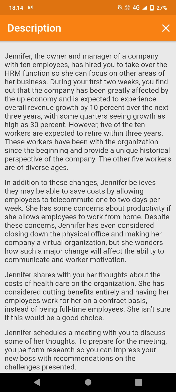 18:14 M
N 4G 1 0 27%
Description
Jennifer, the owner and manager of a company
with ten employees, has hired you to take over the
HRM function so she can focus on other areas of
her business. During your first two weeks, you find
out that the company has been greatly affected by
the up economy and is expected to experience
overall revenue growth by 10 percent over the next
three years, with some quarters seeing growth as
high as 30 percent. However, five of the ten
workers are expected to retire within three years.
These workers have been with the organization
since the beginning and provide a unique historical
perspective of the company. The other five workers
are of diverse ages.
In addition to these changes, Jennifer believes
they may be able to save costs by allowing
employees to telecommute one to two days per
week. She has some concerns about productivity if
she allows employees to work from home. Despite
these concerns, Jennifer has even considered
closing down the physical office and making her
company a virtual organization, but she wonders
how such a major change will affect the ability to
communicate and worker motivation.
Jennifer shares with you her thoughts about the
costs of health care on the organization. She has
considered cutting benefits entirely and having her
employees work for her on a contract basis,
instead of being full-time employees. She isn't sure
if this would be a good choice.
Jennifer schedules a meeting with you to discuss
some of her thoughts. To prepare for the meeting,
you perform research so you can impress your
new boss with recommendations on the
challenges presented.
