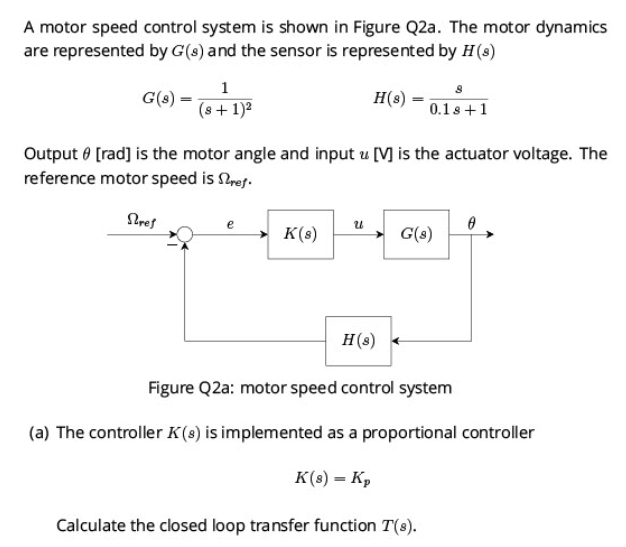 A motor speed control system is shown in Figure Q2a. The motor dynamics
are represented by G(s) and the sensor is represented by H (8)
H(s)
G(s) =
1
(s + 1)²
Output [rad] is the motor angle and input u [V] is the actuator voltage. The
reference motor speed is Stref.
Stref
e
K(s)
U
H(s)
0.1s +1
G(8)
Calculate the closed loop transfer function T(s).
0
Figure Q2a: motor speed control system
(a) The controller K(s) is implemented as a proportional controller
K(s) = K₂