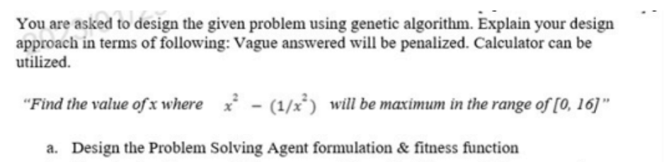 You are asked to design the given problem using genetic algorithm. Explain your design
approach in terms of following: Vague answered will be penalized. Calculator can be
utilized.
"Find the value of x where x² - (1/x²) will be maximum in the range of [0, 16]"
a. Design the Problem Solving Agent formulation & fitness function