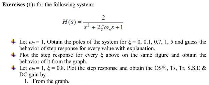 Exercises (1): for the following system:
2
H(s) =
s +250,s+1
+ Let on = 1, Obtain the poles of the system for č = 0, 0.1, 0.7, 1, 5 and guess the
behavior of step response for every value with explanation.
Plot the step response for every above on the same figure and obtain the
behavior of it from the graph.
+ Let on = 1, = 0.8. Plot the step response and obtain the OS%, Ts, Tr, S.S.E &
DC gain by :
1. From the graph.
