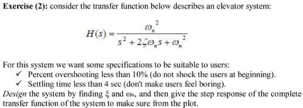 Exercise (2): consider the transfer function below describes an elevator system:
H(s) =
s +250,s + 0,
For this system we want some specifications to be suitable to users:
v Percent overshooting less than 10% (do not shock the users at beginning).
V Settling time less than 4 sec (don't make users feel boring).
Design the system by finding and On, and then give the step response of the complete
transfer function of the system to make sure from the plot.
