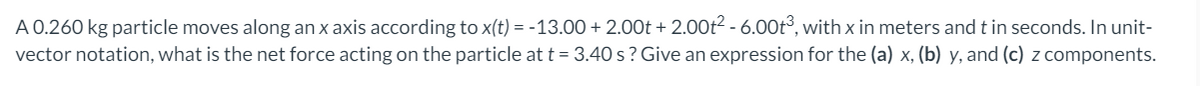 A 0.260 kg particle moves along an x axis according to x(t) = -13.00 + 2.00t + 2.00ť? - 6.00t°, with x in meters and t in seconds. In unit-
vector notation, what is the net force acting on the particle at t = 3.40 s ? Give an expression for the (a) x, (b) y, and (c) z components.
