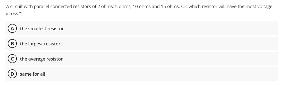 "A circuit with parallel connected resistors of 2 ohms, 5 ohms, 10 ohms and 15 ohms. On which resistor will have the most voltage
across?"
the smallest resistor
B) the largest resistor
the average resistor
D) same for all
