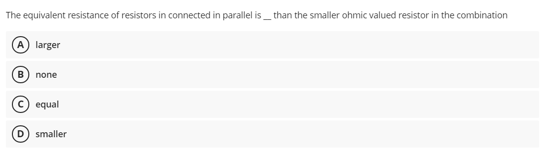 The equivalent resistance of resistors in connected in parallel is
than the smaller ohmic valued resistor in the combination
A) larger
B
none
equal
D) smaller
