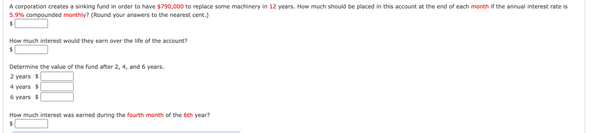 A corporation creates a sinking fund in order to have $790,000 to replace some machinery in 12 years. How much should be placed in this account at the end of each month if the annual interest rate is
5.9% compounded monthly? (Round your answers to the nearest cent.)
How much interest would they earn over the life of the account?
Determine the value of the fund after 2, 4, and 6 years.
2 years $
4 years $
6 years $
How much interest was earned during the fourth month of the 6th year?