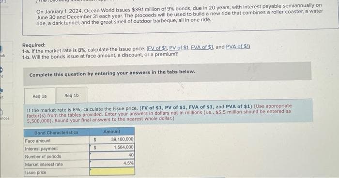 ok
ht
nces
On January 1, 2024, Ocean World issues $39.1 million of 9% bonds, due in 20 years, with interest payable semiannually on
June 30 and December 31 each year. The proceeds will be used to build a new ride that combines a roller coaster, a water
ride, a dark tunnel, and the great smell of outdoor barbeque, all in one ride.
Required:
1-a. If the market rate is 8%, calculate the issue price. (FV of $1. PV of $1. EVA of $1, and PVA of $1)
1-b. Will the bonds issue at face amount, a discount, or a premium?
Complete this question by entering your answers in the tabs below.
Req la
If the market rate is 8%, calculate the issue price. (FV of $1, PV of $1, FVA of $1, and PVA of $1) (Use appropriate
factor(s) from the tables provided. Enter your answers in dollars not in millions (1.e., $5.5 million should be entered as
5,500,000). Round your final answers to the nearest whole dollar.)
Amount
Req 1b
Bond Characteristics
Face amount
Interest payment
Number of periods
Market interest rate.
Issue price
$
$
39,100,000
1,564,000
40
4.5%