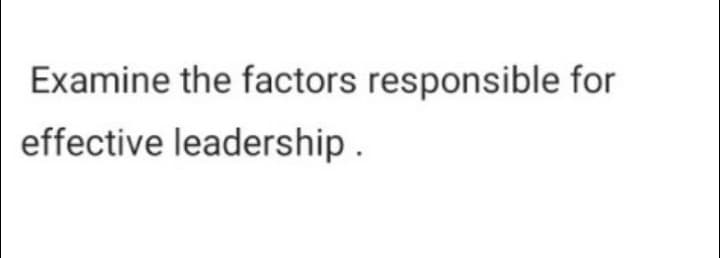 Examine the factors responsible for
effective leadership.