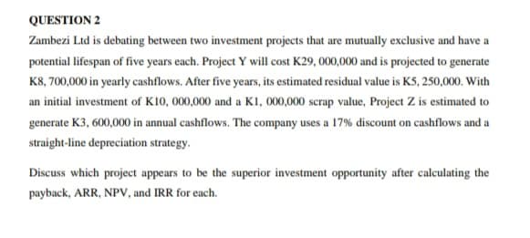 QUESTION 2
Zambezi Ltd is debating between two investment projects that are mutually exclusive and have a
potential lifespan of five years each. Project Y will cost K29,000,000 and is projected to generate
K8, 700,000 in yearly cashflows. After five years, its estimated residual value is K5, 250,000. With
an initial investment of K10, 000,000 and a K1, 000,000 scrap value, Project Z is estimated to
generate K3, 600,000 in annual cashflows. The company uses a 17% discount on cashflows and a
straight-line depreciation strategy.
Discuss which project appears to be the superior investment opportunity after calculating the
payback, ARR, NPV, and IRR for each.