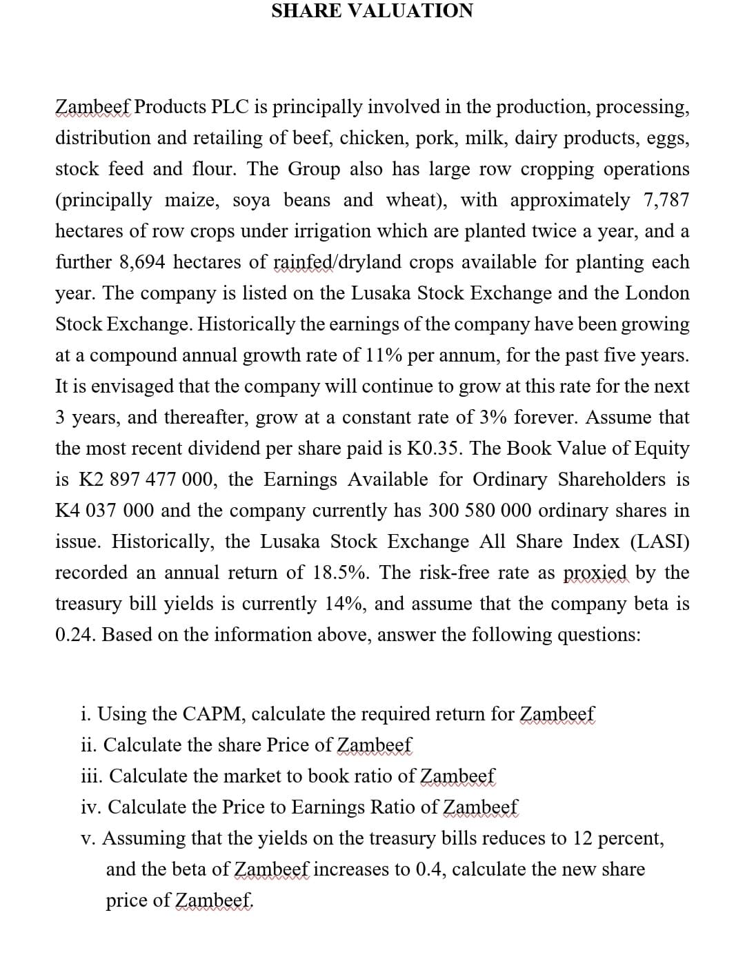 SHARE VALUATION
Zambeef Products PLC is principally involved in the production, processing,
distribution and retailing of beef, chicken, pork, milk, dairy products, eggs,
stock feed and flour. The Group also has large row cropping operations
(principally maize, soya beans and wheat), with approximately 7,787
hectares of row crops under irrigation which are planted twice a year, and a
further 8,694 hectares of rainfed/dryland crops available for planting each
year. The company is listed on the Lusaka Stock Exchange and the London
Stock Exchange. Historically the earnings of the company have been growing
at a compound annual growth rate of 11% per annum, for the past five years.
It is envisaged that the company will continue to grow at this rate for the next
3
years,
and thereafter, grow at a constant rate of 3% forever. Assume that
the most recent dividend per share paid is K0.35. The Book Value of Equity
is K2 897 477 000, the Earnings Available for Ordinary Shareholders is
K4 037 000 and the company currently has 300 580 000 ordinary shares in
issue. Historically, the Lusaka Stock Exchange All Share Index (LASI)
recorded an annual return of 18.5%. The risk-free rate as proxied by the
treasury bill yields is currently 14%, and assume that the company beta is
0.24. Based on the information above, answer the following questions:
i. Using the CAPM, calculate the required return for Zambeef
ii. Calculate the share Price of Zambeef
iii. Calculate the market to book ratio of Zambeef
iv. Calculate the Price to Earnings Ratio of Zambeef
v. Assuming that the yields on the treasury bills reduces to 12 percent,
and the beta of Zambeef increases to 0.4, calculate the new share
price of Zambeef.
