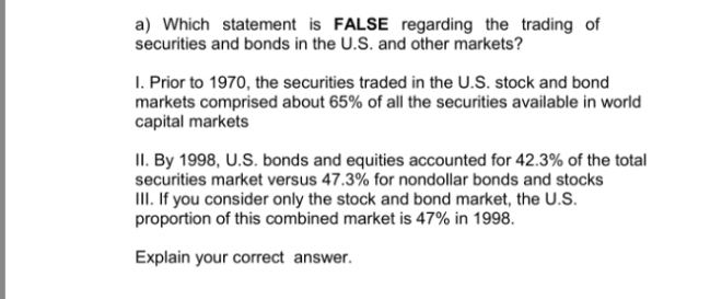 a) Which statement is FALSE regarding the trading of
securities and bonds in the U.S. and other markets?
I. Prior to 1970, the securities traded in the U.S. stock and bond
markets comprised about 65% of all the securities available in world
capital markets
II. By 1998, U.S. bonds and equities accounted for 42.3% of the total
securities market versus 47.3% for nondollar bonds and stocks
II. If you consider only the stock and bond market, the U.S.
proportion of this combined market is 47% in 1998.
Explain your correct answer.
