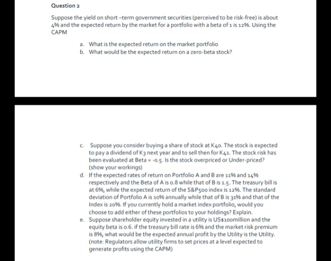 Question 2
Suppose the yield on short -term government securities (perceived to be risk-free) is about
4% and the expected return by the market for a portfolio with a beta of 1 is 12%. Using the
CAPM
a. What is the expected return on the market portfolio
b. What would be the expected return on a zero-beta stock?
c. Suppose you consider buying a share of stock at K40. The stock is expected
to pay a dividend of K3 next year and to sell then for K41. The stock risk has
been evaluated at Beta - -0.5. Is the stock overpriced or Under-priced?
(show your workings)
d. If the expected rates of return on Portfolio A and B are 11% and 14%
respectively and the Beta of A is o.8 while that of B is 1.5. The treasury bill is
at 6%, while the expected return of the S&P500 index is 12%. The standard
deviation of Portfolio A is 10% annually while that of B is 3196 and that of the
Index is 20%. If you currently hold a market index portfolio, would you
choose to add either of these portfolios to your holdings? Explain.
e. Suppose shareholder equity invested in a utility is USs10omillion and the
equity beta is o.6. if the treasury bill rate is 6% and the market risk premium
is 8%, what would be the expected annual profit by the Utility is the Utility.
(note: Regulators allow utility firms to set prices at a level expected to
generate profits using the CAPM)
