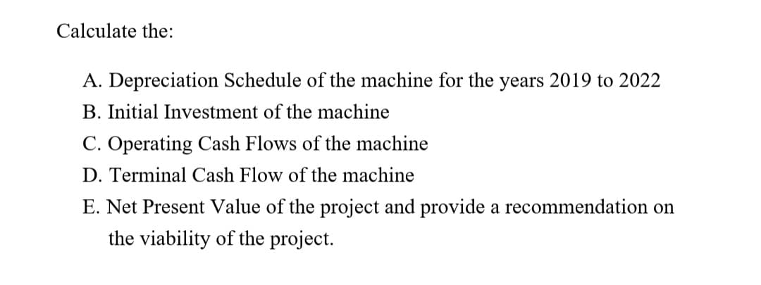 Calculate the:
A. Depreciation Schedule of the machine for the years 2019 to 2022
B. Initial Investment of the machine
C. Operating Cash Flows of the machine
D. Terminal Cash Flow of the machine
E. Net Present Value of the project and provide a recommendation on
the viability of the project.
