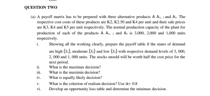 QUESTION TWO
(a) A payoff matrix has to be prepared with three alternative products A A,, 2 and A.. The
respective cost costs of these products are K2, K2.50 and K4 per unit and their sale prices
are K3, K4 and K5 per unit respectively. The normal production capacity of the plant for
production of each of the products A A,, 2 and A; is 3,000, 2,000 and 1,000 units
respectively.
i.
Showing all the working clearly, prepare the payoff table if the states of demand
are high (S.), moderate (S:) and low (S:) with respective demand levels of 3, 000,
2, 000 and 1, 000 units. The stocks unsold will be worth half the cost price for the
next period.
What is the maximax decision?
ii.
iii.
What is the maximin decision?
iv.
What is equally likely decision?
V.
What is the criterion of realism decision? Use a= 0.8
vi.
Develop an opportunity loss table and determine the minimax decision.
