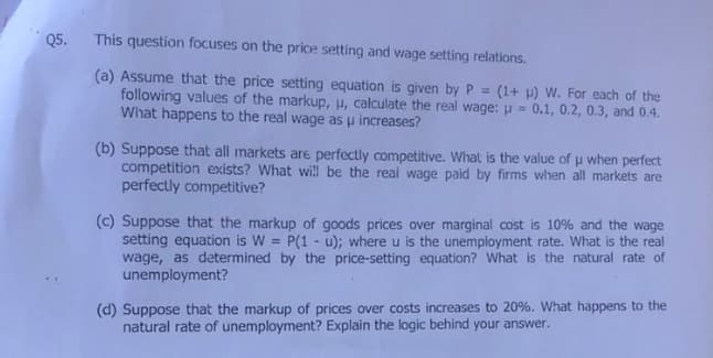 Q5. This question focuses on the price setting and wage setting relations.
(a) Assume that the price setting equation is given by P =
following values of the markup, u, calculate the real wage: p = 0.1, 0.2, 0.3, and 0.4.
(1+) W. For each of the
What happens to the real wage as u increases?
(b) Suppose that all markets are perfectly competitive. What is the value of u when perfect
competition exists? What will be the real wage paid by firms when all markets are
perfectly competitive?
==
(c) Suppose that the markup of goods prices over marginal cost is 10% and the wage
setting equation is W = P(1 u); where u is the unemployment rate. What is the real
wage, as determined by the price-setting equation? What is the natural rate of
unemployment?
(d) Suppose that the markup of prices over costs increases to 20%. What happens to the
natural rate of unemployment? Explain the logic behind your answer.