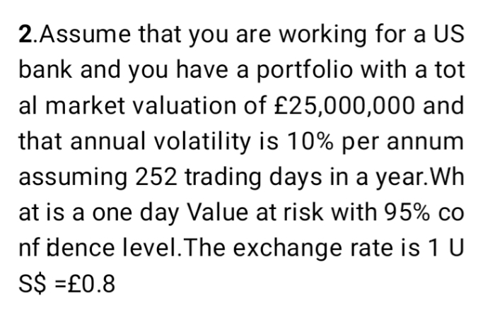 2.Assume that you are working for a US
bank and you have a portfolio with a tot
al market valuation of £25,000,000 and
that annual volatility is 10% per annum
assuming 252 trading days in a year.Wh
at is a one day Value at risk with 95% co
nf dence level.The exchange rate is 1 U
S$ =£0.8
