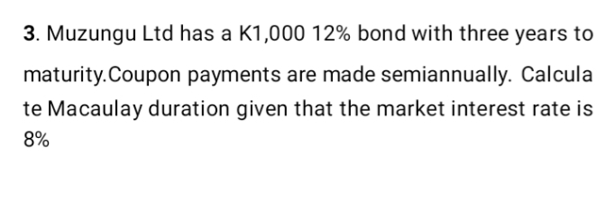 3. Muzungu Ltd has a K1,000 12% bond with three years to
maturity.Coupon payments are made semiannually. Calcula
te Macaulay duration given that the market interest rate is
8%
