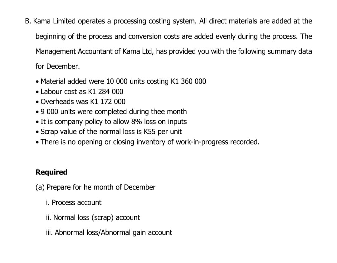 B. Kama Limited operates a processing costing system. All direct materials are added at the
beginning of the process and conversion costs are added evenly during the process. The
Management Accountant of Kama Ltd, has provided you with the following summary data
for December.
• Material added were 10 000 units costing K1 360 000
• Labour cost as K1 284 000
• Overheads was K1 172 000
• 9 000 units were completed during thee month
• It is company policy to allow 8% loss on inputs
Scrap value of the normal loss is K55 per unit
• There is no opening or closing inventory of work-in-progress recorded.
Required
(a) Prepare for he month of December
i. Process account
ii. Normal loss (scrap) account
iii. Abnormal loss/Abnormal gain account
