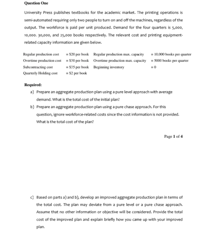 Question One
University Press publishes textbooks for the academic market. The printing operations is
semi-automated requiring only two people to turn on and off the machines, regardless of the
output. The workforce is paid per unit produced. Demand for the four quarters is 5,000,
10,000. 30,000, and 25,000 books respectively. The relevant cost and printing equipment-
related capacity information are given below.
Regular production cost = $20 per book Regular production max, capacity = 10,000 books per quarter
Overtime production cost = $30 per book Overtime production max. capacity = 5000 books per quarter
Subcontracting cost
= $35 per book Beginning inventory
=0
Quarterly Holding cost
= $2 per book
Required:
a) Prepare an aggregate production plan using a pure level approach with average
demand. What is the total cost of the initial plan?
b) Prepare an aggregate production plan using a pure chase approach. For this
question, ignore workforce-related costs since the cost information is not provided.
What is the total cost of the plan?
Page 1 of 4
c) Based on parts a) and b), develop an improved aggregate production plan in terms of
the total cost. The plan may deviate from a pure level or a pure chase approach.
Assume that no other information or objective will be considered. Provide the total
cost of the improved plan and explain briefly how you came up with your improved
plan.
