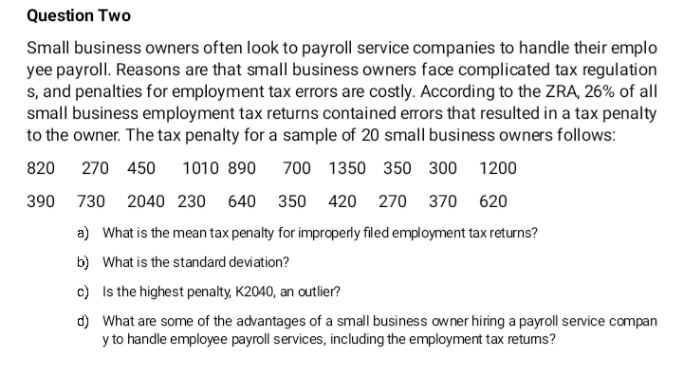 Question Two
Small business owners often look to payroll service companies to handle their emplo
yee payroll. Reasons are that small business owners face complicated tax regulation
s, and penalties for employment tax errors are costly. According to the ZRA, 26% of all
small business employment tax returns contained errors that resulted in a tax penalty
to the owner. The tax penalty for a sample of 20 small business owners follows:
820
270 450
1010 890
700 1350 350 300
1200
390
730 2040 230 640 350 420 270 370
620
a) What is the mean tax penalty for improperly filed employment tax returns?
b) What is the standard deviation?
c) Is the highest penalty, K2040, an outlier?
d) What are some of the advantages of a small business owner hiring a payroll service compan
y to handle employee payroll services, including the employment tax retums?
