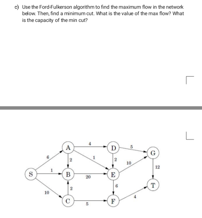 c) Use the Ford-Fulkerson algorithm to find the maximum flow in the network
below. Then, find a minimum cut. What is the value of the max flow? What
is the capacity of the min cut?
L
A
D
G
1
2
10
12
В
E
20
т
T
10
C
F
2.
6,
6.
