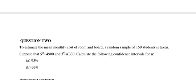 QUESTION TWO
To estimate the mean monthly cost of room and board, a random sample of 150 students is taken.
Suppose that S-4900 and X=K330. Calculate the following confidence intervals for µ:
(a) 95%
(b) 99%
