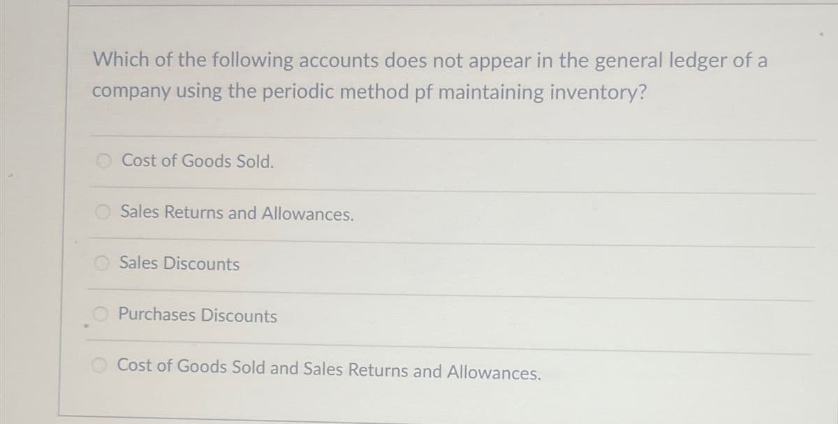 Which of the following accounts does not appear in the general ledger of a
company using the periodic method pf maintaining inventory?
Cost of Goods Sold.
Sales Returns and Allowances.
Sales Discounts
Purchases Discounts
Cost of Goods Sold and Sales Returns and Allowances.