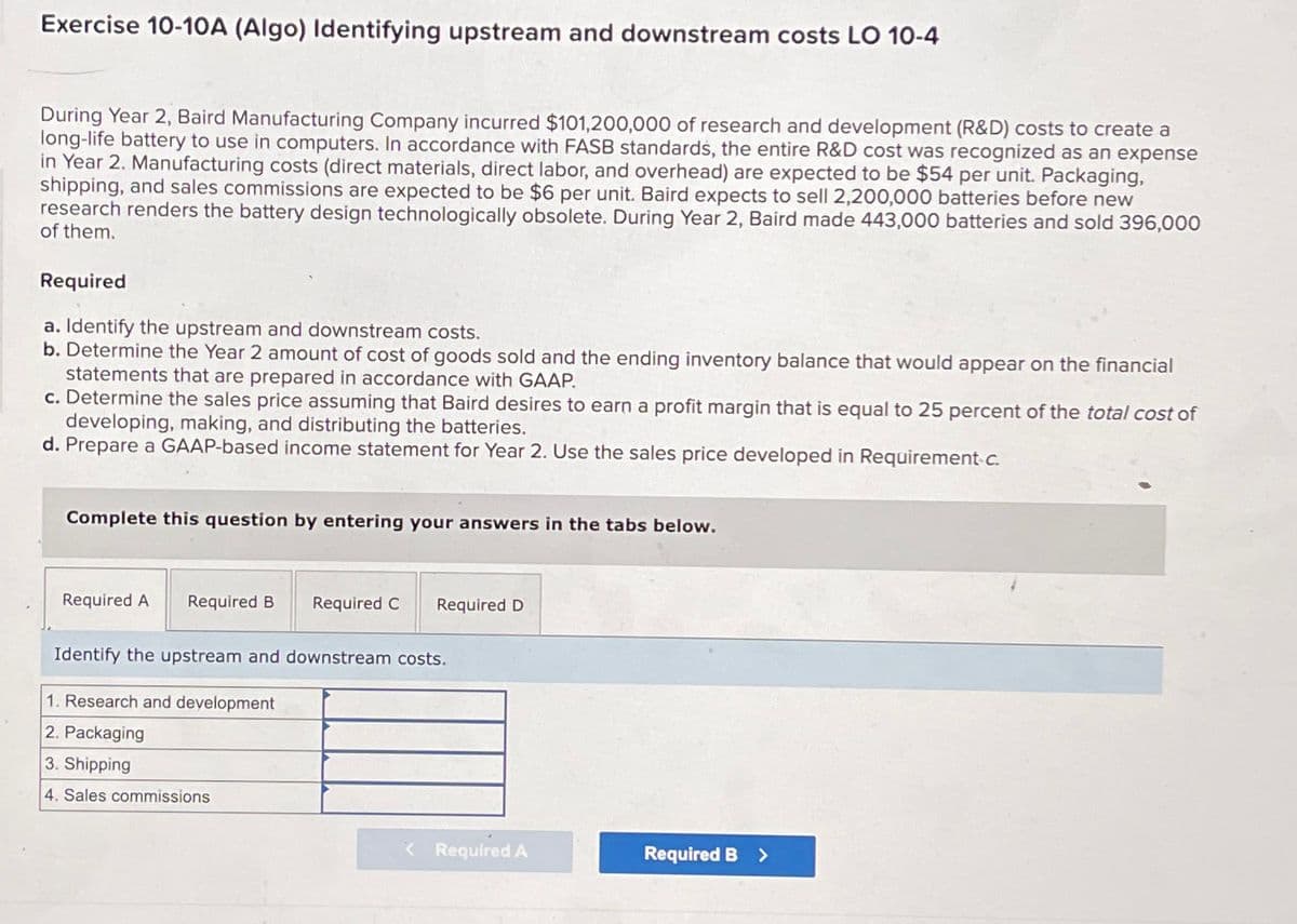 Exercise 10-10A (Algo) Identifying upstream and downstream costs LO 10-4
During Year 2, Baird Manufacturing Company incurred $101,200,000 of research and development (R&D) costs to create a
long-life battery to use in computers. In accordance with FASB standards, the entire R&D cost was recognized as an expense
in Year 2. Manufacturing costs (direct materials, direct labor, and overhead) are expected to be $54 per unit. Packaging,
shipping, and sales commissions are expected to be $6 per unit. Baird expects to sell 2,200,000 batteries before new
research renders the battery design technologically obsolete. During Year 2, Baird made 443,000 batteries and sold 396,000
of them.
Required
a. Identify the upstream and downstream costs.
b. Determine the Year 2 amount of cost of goods sold and the ending inventory balance that would appear on the financial
statements that are prepared in accordance with GAAP.
c. Determine the sales price assuming that Baird desires to earn a profit margin that is equal to 25 percent of the total cost of
developing, making, and distributing the batteries.
d. Prepare a GAAP-based income statement for Year 2. Use the sales price developed in Requirement-c.
Complete this question by entering your answers in the tabs below.
Required A
Required B Required C Required D
Identify the upstream and downstream costs.
1. Research and development
2. Packaging
3. Shipping
4. Sales commissions
< Required A
Required B >