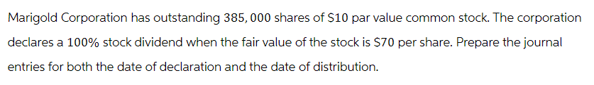 Marigold Corporation has outstanding 385, 000 shares of $10 par value common stock. The corporation
declares a 100% stock dividend when the fair value of the stock is $70 per share. Prepare the journal
entries for both the date of declaration and the date of distribution.