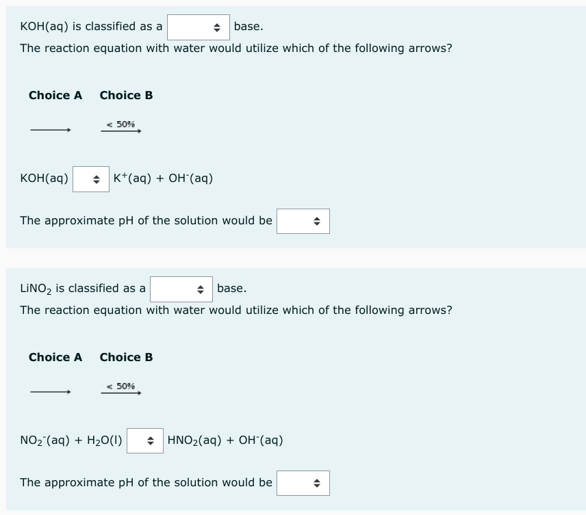 KOH(aq) is classified as a
◆ base.
The reaction equation with water would utilize which of the following arrows?
Choice A
KOH(aq)
Choice B
< 50%
K+ (aq) + OH-(aq)
The approximate pH of the solution would be
LINO₂ is classified as a
◆ base.
The reaction equation with water would utilize which of the following arrows?
Choice A Choice B
50%
NO₂ (aq) + H₂O(1) + HNO₂(aq) + OH (aq)
(
The approximate pH of the solution would be
(