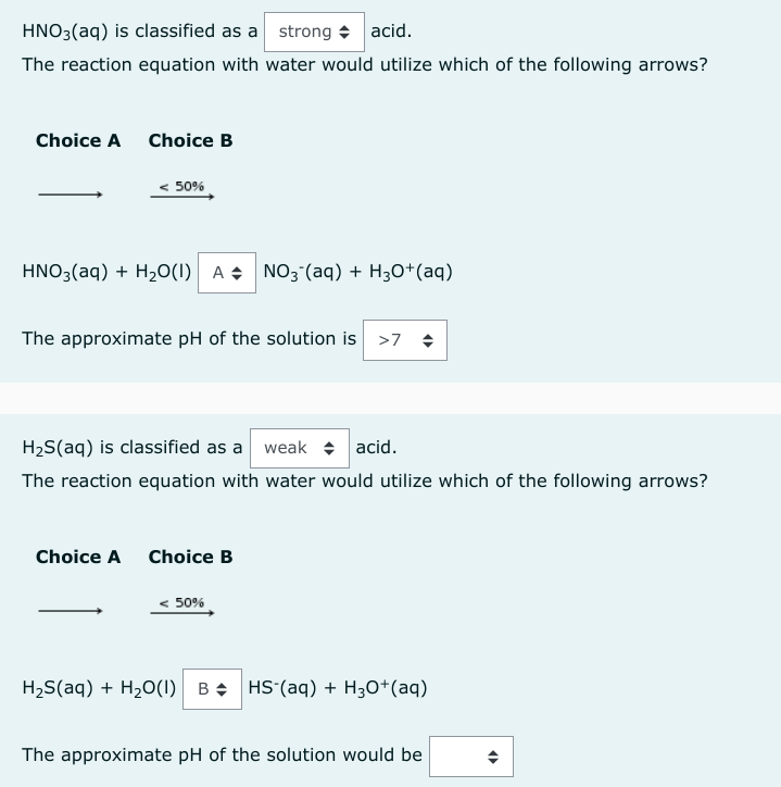 HNO3(aq) is classified as a strong acid.
The reaction equation with water would utilize which of the following arrows?
Choice A Choice B
50%
HNO3(aq) + H₂O(1) A NO3(aq) + H3O+ (aq)
The approximate pH of the solution is >7
H₂S(aq) is classified as a weak acid.
The reaction equation with water would utilize which of the following arrows?
Choice A Choice B
50%
H₂S(aq) + H₂O(1) BHS (aq) + H3O+ (aq)
The approximate pH of the solution would be
4