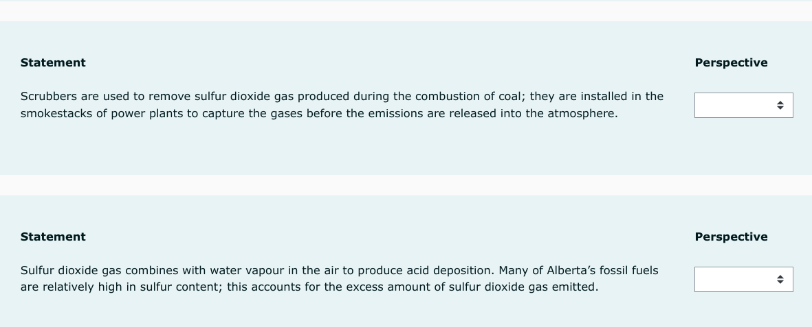 Statement
Scrubbers are used to remove sulfur dioxide gas produced during the combustion of coal; they are installed in the
smokestacks of power plants to capture the gases before the emissions are released into the atmosphere.
Statement
Sulfur dioxide gas combines with water vapour in the air to produce acid deposition. Many of Alberta's fossil fuels
are relatively high in sulfur content; this accounts for the excess amount of sulfur dioxide gas emitted.
Perspective
Perspective
◆
◆