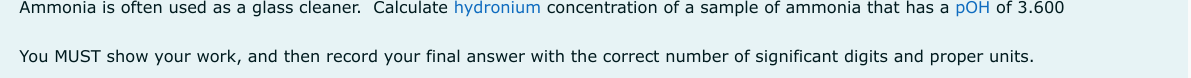 Ammonia is often used as a glass cleaner. Calculate hydronium concentration of a sample of ammonia that has a pOH of 3.600
You MUST show your work, and then record your final answer with the correct number of significant digits and proper units.