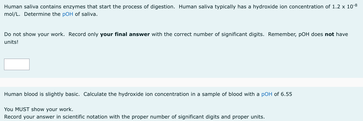 Human saliva contains enzymes that start the process of digestion. Human saliva typically has a hydroxide ion concentration of 1.2 x 10-8
mol/L. Determine the pOH of saliva.
Do not show your work. Record only your final answer with the correct number of significant digits. Remember, pOH does not have
units!
Human blood is slightly basic. Calculate the hydroxide ion concentration in a sample of blood with a pOH of 6.55
You MUST show your work.
Record your answer in scientific notation with the proper number of significant digits and proper units.