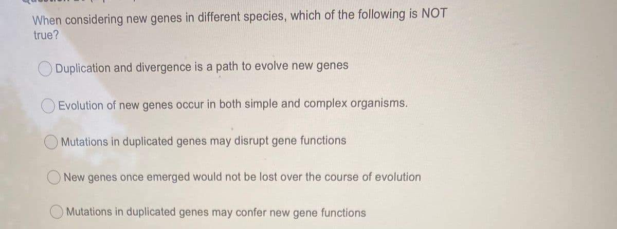 When considering new genes in different species, which of the following is NOT
true?
Duplication and divergence is a path to evolve new genes
O Evolution of new genes occur in both simple and complex organisms.
O Mutations in duplicated genes may disrupt gene functions
O New genes once emerged would not be lost over the course of evolution
O Mutations in duplicated genes may confer new gene functions
