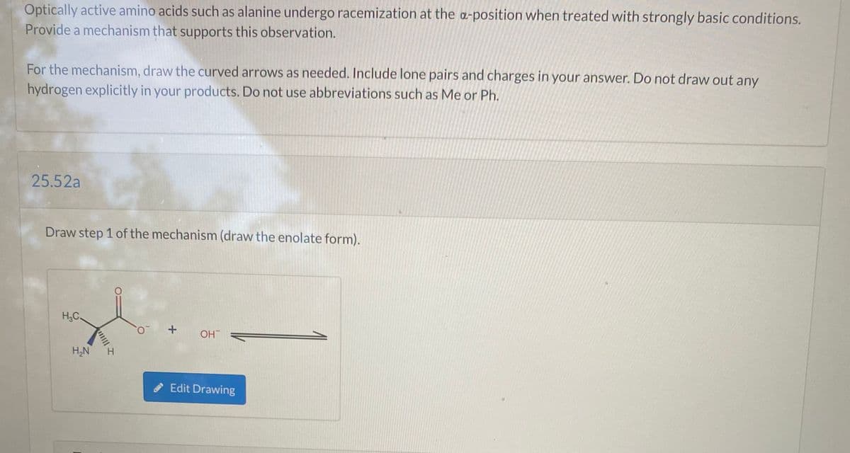 Optically active amino acids such as alanine undergo racemization at the a-position when treated with strongly basic conditions.
Provide a mechanism that supports this observation.
For the mechanism, draw the curved arrows as needed. Include lone pairs and charges in your answer. Do not draw out any
hydrogen explicitly in your products. Do not use abbreviations such as Me or Ph.
25.52a
Draw step 1 of the mechanism (draw the enolate form).
H.C.
+
OH
H,N
Edit Drawing
