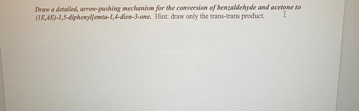 Draw a detailed, arrow-pushing mechanism for the conversion of benzaldehyde and acetone to
(1E,4E)-1,5-diphenyl[emta-1,4-dien-3-one. Hint: draw only the trans-trans product.
I
