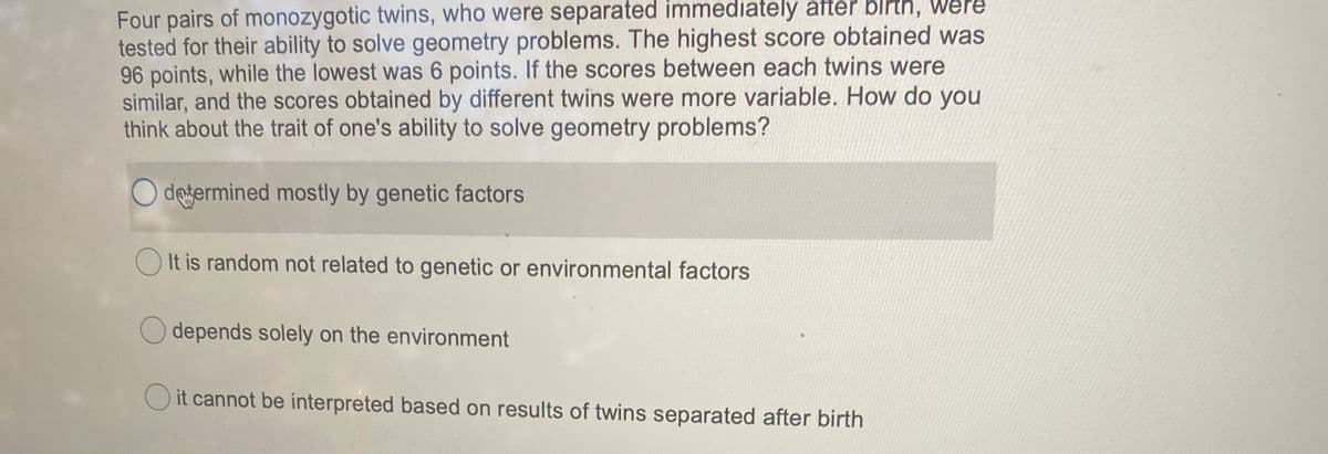 Four pairs of monozygotic twins, who were separated immediately after birth, Were
tested for their ability to solve geometry problems. The highest score obtained was
96 points, while the lowest was 6 points. If the scores between each twins were
similar, and the scores obtained by different twins were more variable. How do you
think about the trait of one's ability to solve geometry problems?
O dejermined mostly by genetic factors
O It is random not related to genetic or environmental factors
O depends solely on the environment
O it cannot be interpreted based on results of twins separated after birth
