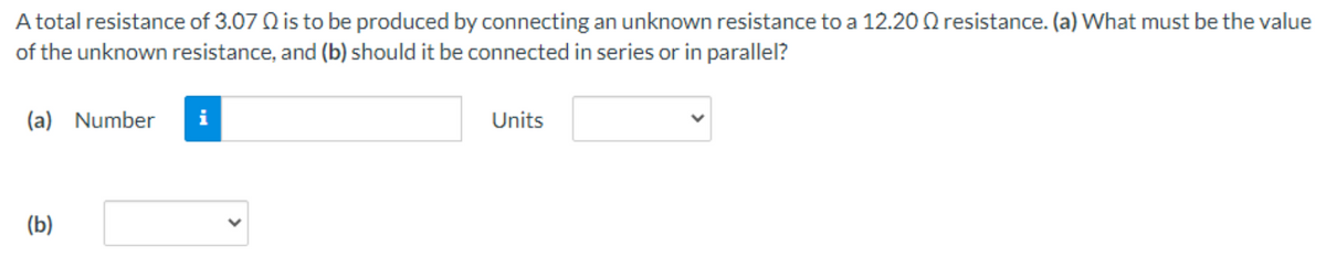 A total resistance of 3.07 Q is to be produced by connecting an unknown resistance to a 12.20 Q resistance. (a) What must be the value
of the unknown resistance, and (b) should it be connected in series or in parallel?
(a) Number
i
Units
(b)
