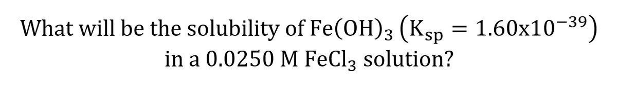 What will be the solubility of Fe(OH)3 (Ksp = 1.60x10-39)
in a 0.0250 M FeClą solution?
