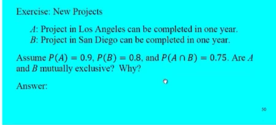 Exercise: New Projects
A: Project in Los Angeles can be completed in one year.
B: Project in San Diego can be completed in one year.
Assume P(A) = 0.9, P(B) = 0.8, and P(An B) = 0.75. Are A
and B mutually exclusive? Why?
Answer:
50