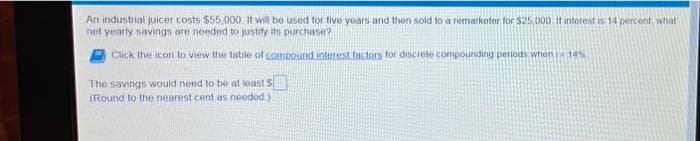 An industrial juicer costs $55,000. It will be used for five years and then sold to a remarketer for $25,000 If interest is 14 percent, what
net yearly savings are needed to justify its purchase?
Click the icon to view the table of compound interest factors for discrete compounding periods when 1-14%
The savings would need to be at least
(Round to the nearest cent as needed.).