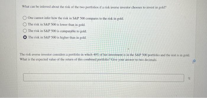 What can be inferred about the risk of the two portfolios if a risk-averse investor chooses to invest in gold?
One cannot infer how the risk in S&P 500 compares to the risk in gold.
The risk in S&P 500 is lower than in gold.
The risk in S&P 500 is comparable to gold.
O The risk in S&P 500 is higher than in gold.
The risk-averse investor considers a portfolio in which 40% of her investment is in the S&P 500 portfolio and the rest is in gold.
What is the expected value of the return of this combined portfolio? Give your answer to two decimals.