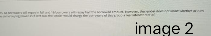 rs, 84 borrowers will repay in full and 16 borrowers will repay half the borrowed amount. However, the lender does not know whether or how
e same buying power as it lent out the lender would charge the borrowers of this group a real interest rate of.
image 2