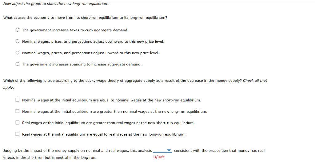 Now adjust the graph to show the new long-run equilibrium.
What causes the economy to move from its short-run equilibrium to its long-run equilibrium?
The government increases taxes to curb aggregate demand.
Nominal wages, prices, and perceptions adjust downward to this new price level.
O Nominal wages, prices, and perceptions adjust upward to this new price level.
O The government increases spending to increase aggregate demand.
Which of the following is true according to the sticky-wage theory of aggregate supply as a result of the decrease in the money supply? Check all that
apply.
Nominal wages at the initial equilibrium are equal to nominal wages at the new short-run equilibrium.
Nominal wages at the initial equilibrium are greater than nominal wages at the new long-run equilibrium.
Real wages at the initial equilibrium are greater than real wages at the new short-run equilibrium.
Real wages at the initial equilibrium are equal to real wages at the new long-run equilibrium.
Judging by the impact of the money supply on nominal and real wages, this analysis
effects in the short run but is neutral in the long run.
is/isn't
consistent with the proposition that money has real