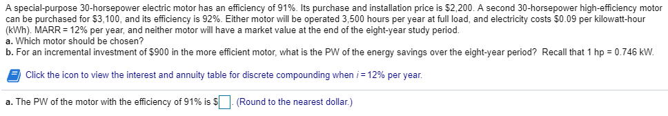 A special-purpose 30-horsepower electric motor has an efficiency of 91%. Its purchase and installation price is $2,200. A second 30-horsepower high-efficiency motor
can be purchased for $3,100, and its efficiency is 92%. Either motor will be operated 3,500 hours per year at full load, and electricity costs $0.09 per kilowatt-hour
(kWh). MARR = 12% per year, and neither motor will have a market value at the end of the eight-year study period.
a. Which motor should be chosen?
b. For an incremental investment of $900 in the more efficient motor, what is the PW of the energy savings over the eight-year period? Recall that 1 hp = 0.746 kW.
Click the icon to view the interest and annuity table for discrete compounding when /= 12% per year.
a. The PW of the motor with the efficiency of 91% is $. (Round to the nearest dollar.)