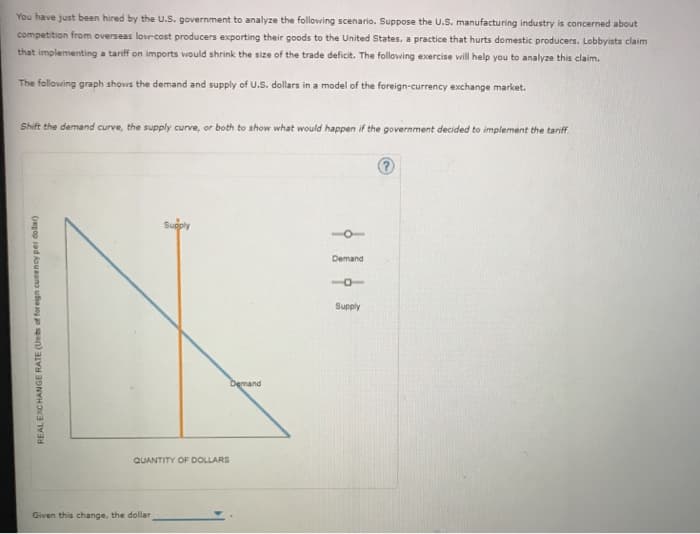 You have just been hired by the U.S. government to analyze the following scenario. Suppose the U.S. manufacturing industry is concerned about
competition from overseas low-cost producers exporting their goods to the United States, a practice that hurts domestic producers. Lobbyists claim
that implementing a tariff on imports would shrink the size of the trade deficit. The following exercise will help you to analyze this claim.
The following graph shows the demand and supply of U.S. dollars in a model of the foreign-currency exchange market.
Shift the demand curve, the supply curve, or both to show what would happen if the government decided to implement the tariff.
REAL EXCHANGE RATE (Units of foreign currency per dollar)
Supply
QUANTITY OF DOLLARS
Given this change, the dollar,
Demand
Demand
Supply
?