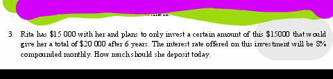 3. Rita has $15 000 with her and plans to only invest a certain amount of this $15000 that would
give her a total of $20 000 after 6 years. The interest rate offered on this investment will be 5%
compounded monthly. How much should she deposit today.