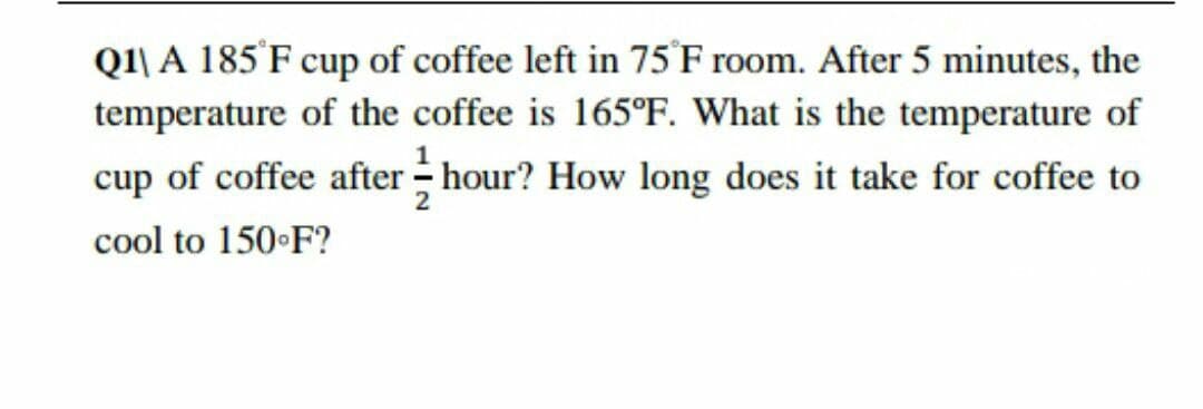 Q1\ A 185'F cup of coffee left in 75 F room. After 5 minutes, the
temperature of the coffee is 165°F. What is the temperature of
cup of coffee after - hour? How long does it take for coffee to
cool to 150•F?
